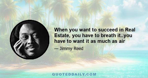 When you want to succeed in Real Estate, you have to breath it..you have to want it as much as air