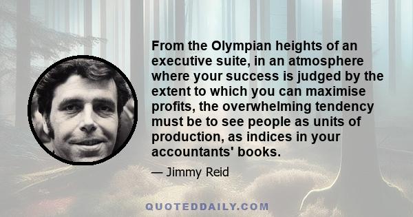 From the Olympian heights of an executive suite, in an atmosphere where your success is judged by the extent to which you can maximise profits, the overwhelming tendency must be to see people as units of production, as