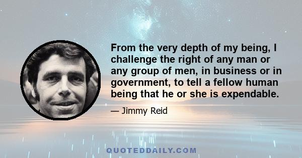 From the very depth of my being, I challenge the right of any man or any group of men, in business or in government, to tell a fellow human being that he or she is expendable.