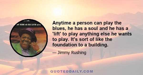 Anytime a person can play the blues, he has a soul and he has a 'lift' to play anything else he wants to play. It's sort of like the foundation to a building.