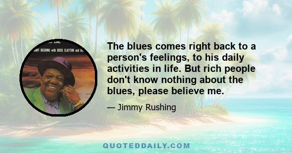 The blues comes right back to a person's feelings, to his daily activities in life. But rich people don't know nothing about the blues, please believe me.