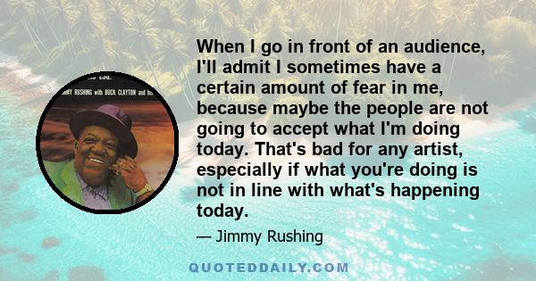 When I go in front of an audience, I'll admit I sometimes have a certain amount of fear in me, because maybe the people are not going to accept what I'm doing today. That's bad for any artist, especially if what you're