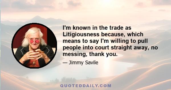 I'm known in the trade as Litigiousness because, which means to say I'm willing to pull people into court straight away, no messing, thank you.