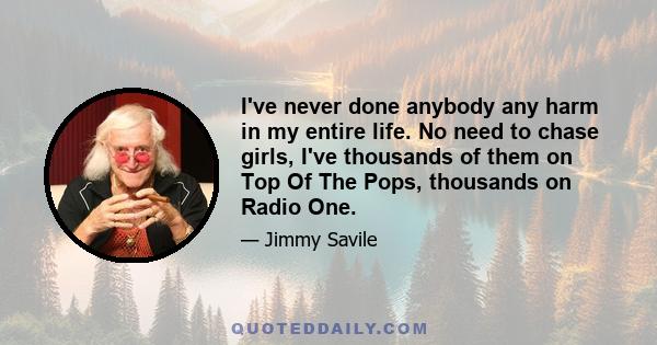 I've never done anybody any harm in my entire life. No need to chase girls, I've thousands of them on Top Of The Pops, thousands on Radio One.