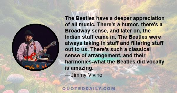 The Beatles have a deeper appreciation of all music. There's a humor, there's a Broadway sense, and later on, the Indian stuff came in. The Beatles were always taking in stuff and filtering stuff out to us. There's such 