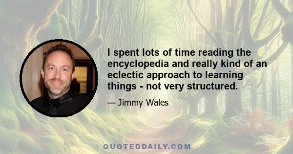 I spent lots of time reading the encyclopedia and really kind of an eclectic approach to learning things - not very structured.