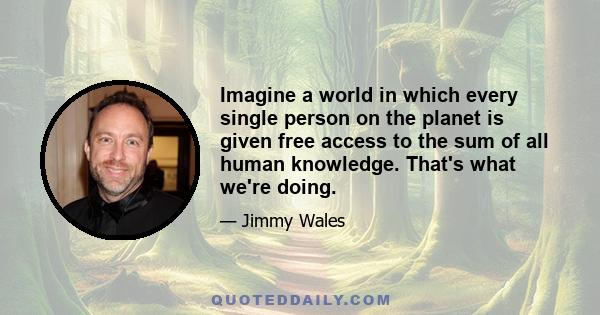 Imagine a world in which every single person on the planet is given free access to the sum of all human knowledge. That's what we're doing.