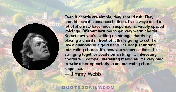 Even if chords are simple, they should rub. They should have dissonances in them. I've always used a lot of alternate bass lines, suspensions, widely spaced voicings. Dfferent textures to get very warm chords. Sometimes 