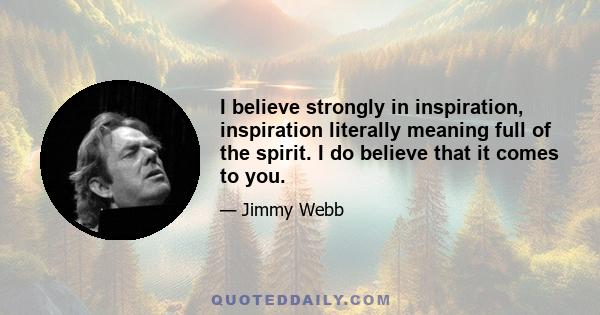 I believe strongly in inspiration, inspiration literally meaning full of the spirit. I do believe that it comes to you.