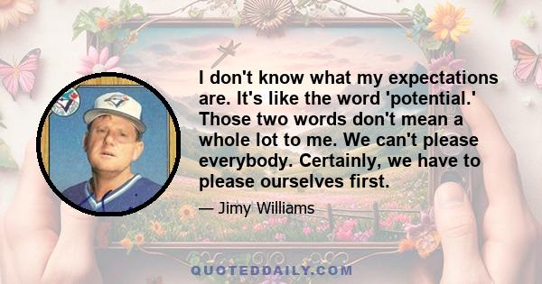 I don't know what my expectations are. It's like the word 'potential.' Those two words don't mean a whole lot to me. We can't please everybody. Certainly, we have to please ourselves first.