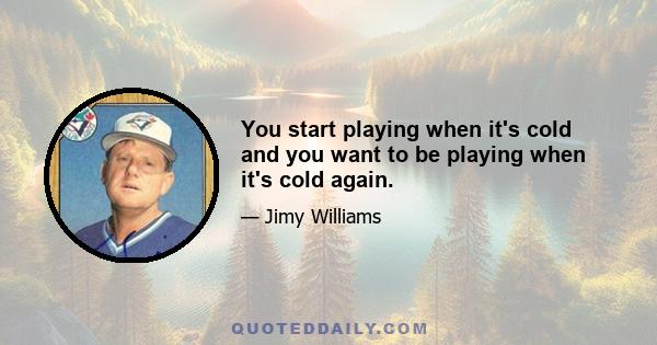 You start playing when it's cold and you want to be playing when it's cold again.