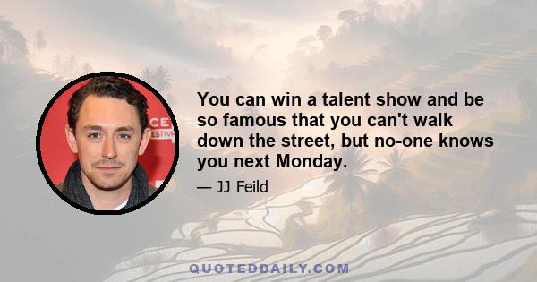 You can win a talent show and be so famous that you can't walk down the street, but no-one knows you next Monday.