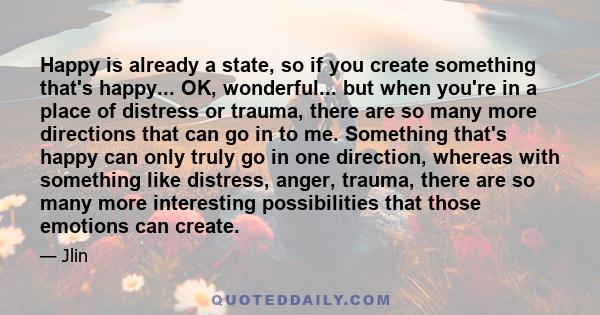 Happy is already a state, so if you create something that's happy... OK, wonderful... but when you're in a place of distress or trauma, there are so many more directions that can go in to me. Something that's happy can