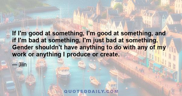 If I'm good at something, I'm good at something, and if I'm bad at something, I'm just bad at something. Gender shouldn't have anything to do with any of my work or anything I produce or create.