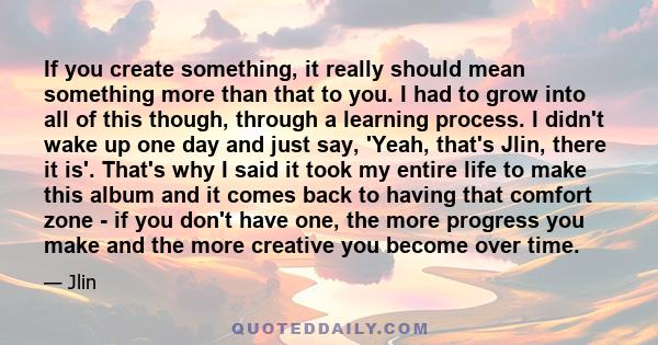 If you create something, it really should mean something more than that to you. I had to grow into all of this though, through a learning process. I didn't wake up one day and just say, 'Yeah, that's Jlin, there it is'. 