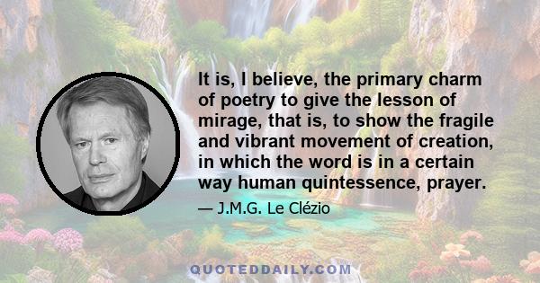 It is, I believe, the primary charm of poetry to give the lesson of mirage, that is, to show the fragile and vibrant movement of creation, in which the word is in a certain way human quintessence, prayer.