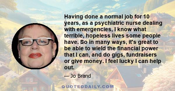 Having done a normal job for 10 years, as a psychiatric nurse dealing with emergencies, I know what terrible, hopeless lives some people have. So in many ways, it's great to be able to wield the financial power that I