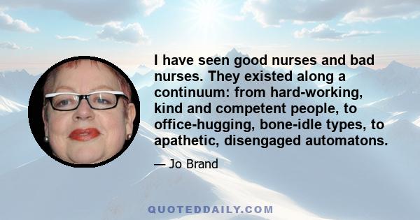 I have seen good nurses and bad nurses. They existed along a continuum: from hard-working, kind and competent people, to office-hugging, bone-idle types, to apathetic, disengaged automatons.