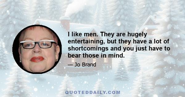 I like men. They are hugely entertaining, but they have a lot of shortcomings and you just have to bear those in mind.