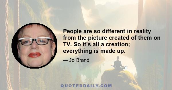 People are so different in reality from the picture created of them on TV. So it's all a creation; everything is made up.