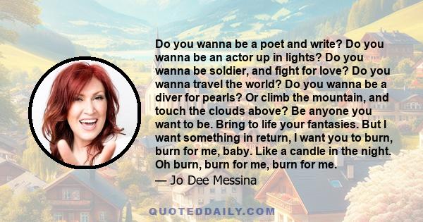 Do you wanna be a poet and write? Do you wanna be an actor up in lights? Do you wanna be soldier, and fight for love? Do you wanna travel the world? Do you wanna be a diver for pearls? Or climb the mountain, and touch