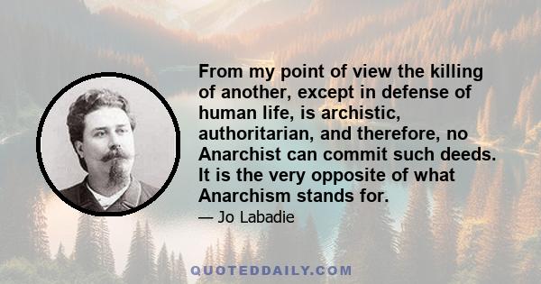 From my point of view the killing of another, except in defense of human life, is archistic, authoritarian, and therefore, no Anarchist can commit such deeds. It is the very opposite of what Anarchism stands for.