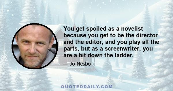 You get spoiled as a novelist because you get to be the director and the editor, and you play all the parts, but as a screenwriter, you are a bit down the ladder.