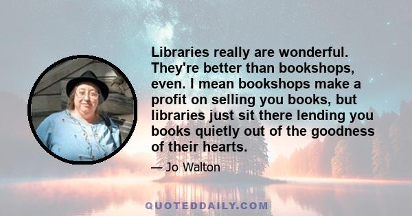 Libraries really are wonderful. They're better than bookshops, even. I mean bookshops make a profit on selling you books, but libraries just sit there lending you books quietly out of the goodness of their hearts.