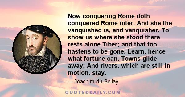 Now conquering Rome doth conquered Rome inter, And she the vanquished is, and vanquisher. To show us where she stood there rests alone Tiber; and that too hastens to be gone. Learn, hence what fortune can. Towns glide