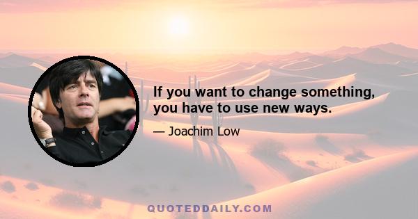 If you want to change something, you have to use new ways.