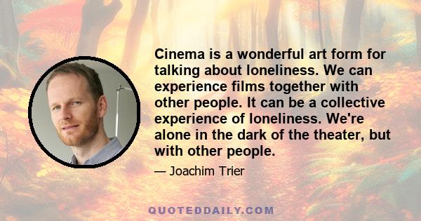 Cinema is a wonderful art form for talking about loneliness. We can experience films together with other people. It can be a collective experience of loneliness. We're alone in the dark of the theater, but with other