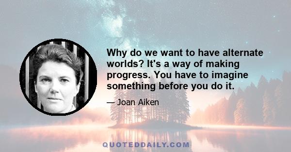 Why do we want to have alternate worlds? It's a way of making progress. You have to imagine something before you do it.