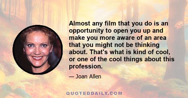 Almost any film that you do is an opportunity to open you up and make you more aware of an area that you might not be thinking about. That's what is kind of cool, or one of the cool things about this profession.