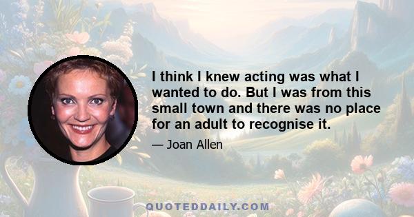 I think I knew acting was what I wanted to do. But I was from this small town and there was no place for an adult to recognise it.