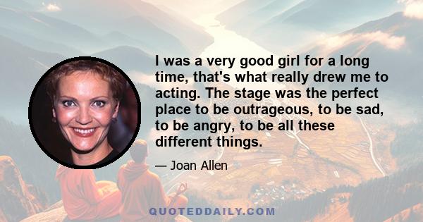 I was a very good girl for a long time, that's what really drew me to acting. The stage was the perfect place to be outrageous, to be sad, to be angry, to be all these different things.