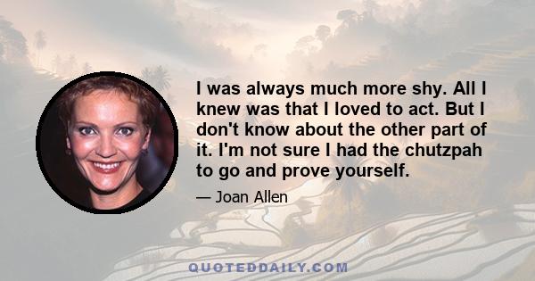 I was always much more shy. All I knew was that I loved to act. But I don't know about the other part of it. I'm not sure I had the chutzpah to go and prove yourself.