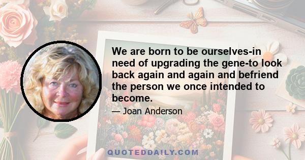 We are born to be ourselves-in need of upgrading the gene-to look back again and again and befriend the person we once intended to become.