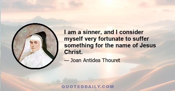 I am a sinner, and I consider myself very fortunate to suffer something for the name of Jesus Christ.