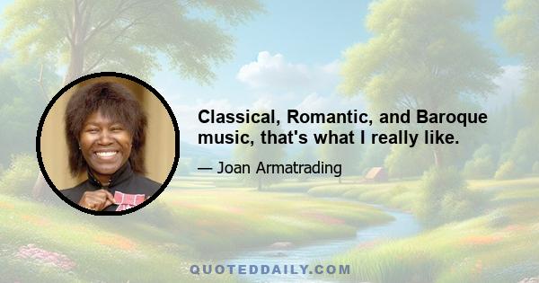 Classical, Romantic, and Baroque music, that's what I really like.
