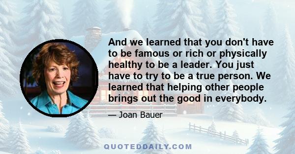 And we learned that you don't have to be famous or rich or physically healthy to be a leader. You just have to try to be a true person. We learned that helping other people brings out the good in everybody.