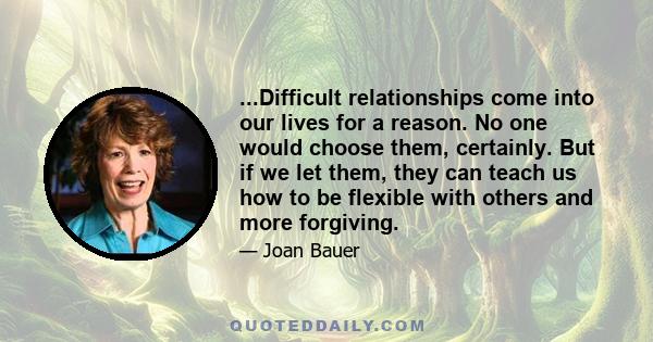 ...Difficult relationships come into our lives for a reason. No one would choose them, certainly. But if we let them, they can teach us how to be flexible with others and more forgiving.