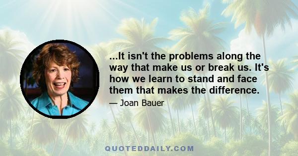 ...It isn't the problems along the way that make us or break us. It's how we learn to stand and face them that makes the difference.