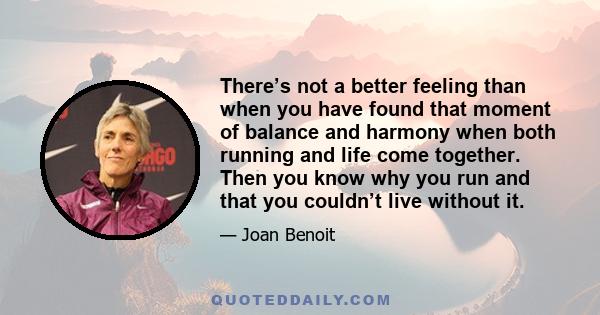 There’s not a better feeling than when you have found that moment of balance and harmony when both running and life come together. Then you know why you run and that you couldn’t live without it.