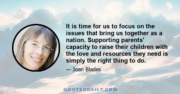 It is time for us to focus on the issues that bring us together as a nation. Supporting parents' capacity to raise their children with the love and resources they need is simply the right thing to do.