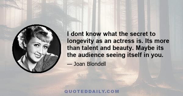 I dont know what the secret to longevity as an actress is. Its more than talent and beauty. Maybe its the audience seeing itself in you.