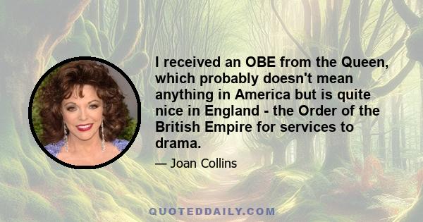 I received an OBE from the Queen, which probably doesn't mean anything in America but is quite nice in England - the Order of the British Empire for services to drama.