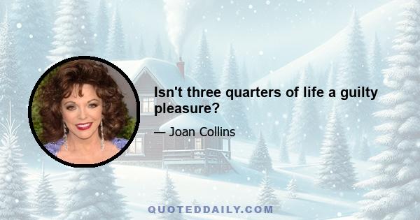 Isn't three quarters of life a guilty pleasure?