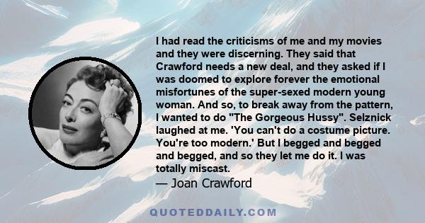 I had read the criticisms of me and my movies and they were discerning. They said that Crawford needs a new deal, and they asked if I was doomed to explore forever the emotional misfortunes of the super-sexed modern