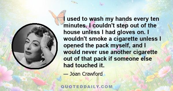 I used to wash my hands every ten minutes. I couldn't step out of the house unless I had gloves on. I wouldn't smoke a cigarette unless I opened the pack myself, and I would never use another cigarette out of that pack