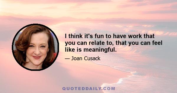 I think it's fun to have work that you can relate to, that you can feel like is meaningful.